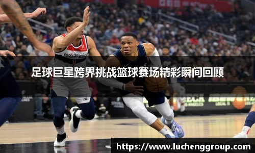 足球巨星跨界挑战篮球赛场精彩瞬间回顾