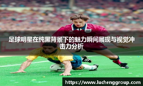 足球明星在纯黑背景下的魅力瞬间展现与视觉冲击力分析