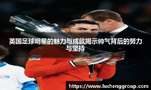 英国足球明星的魅力与成就揭示帅气背后的努力与坚持