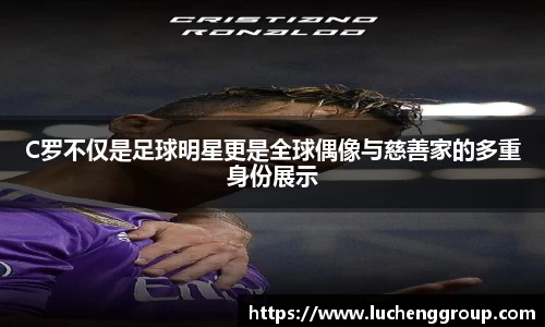 C罗不仅是足球明星更是全球偶像与慈善家的多重身份展示